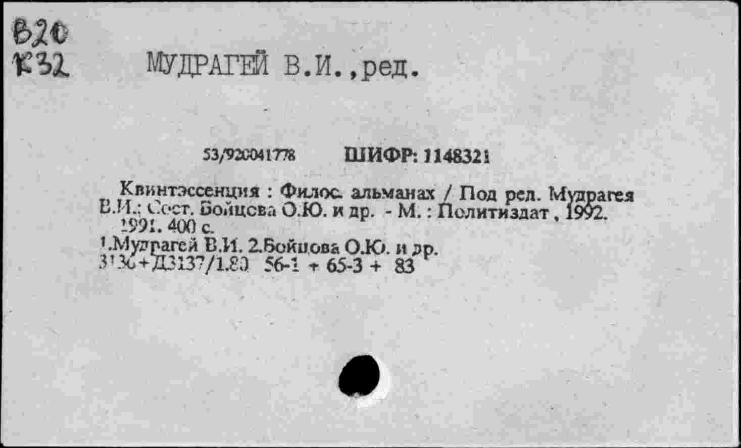 ﻿МУДРАГЕЙ В.И.,ред.
53/92С041778 ШИФР: 1148321
Квинтэссенция : Филос. альманах / Под ред. Мудрагея Б.И.: сеет. Бойцова О.Ю. и др. - М.: Политиздат, 1992.
1991. 400 с.
’.Мудпагел Е.И. 2.Бойиова О.Ю. и др.
З’Зс +Д3137/1.8Л 56-1 т 65-3 +83